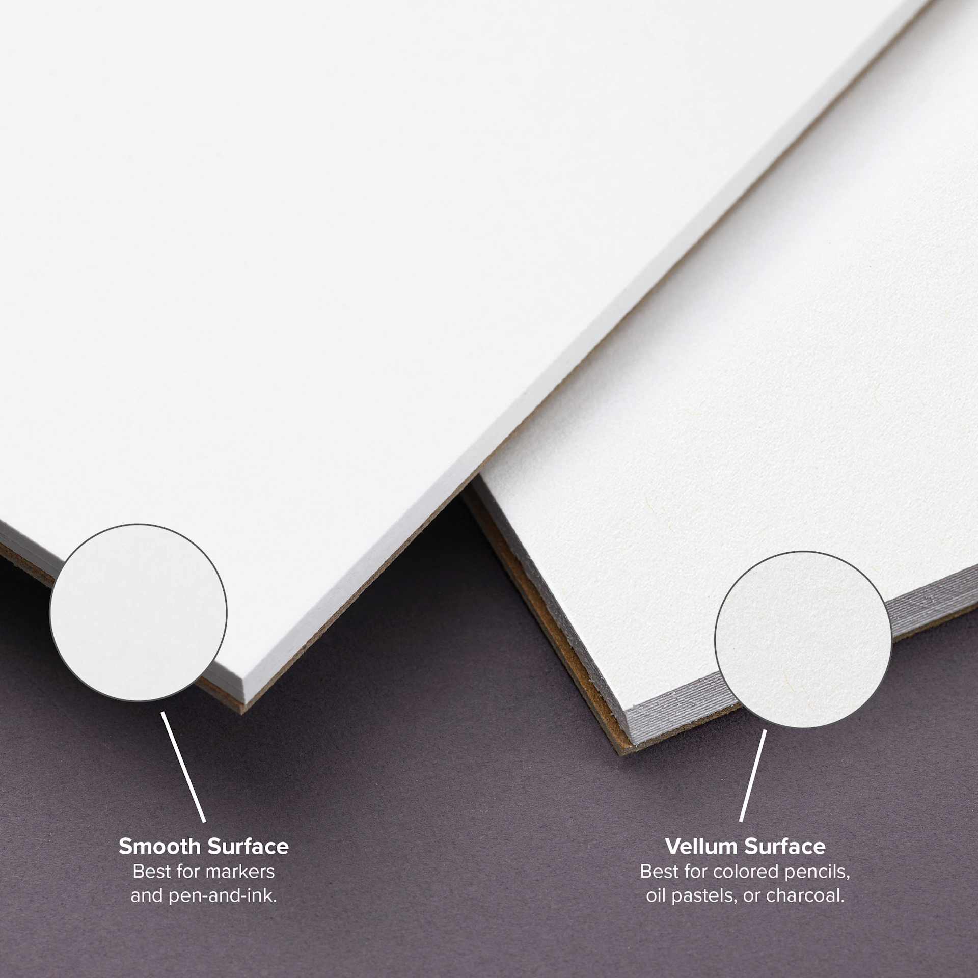 Smooth surface. Best for markers, pens, and ink. Vellum surface. Best for colored pencils, oil pastels, or charcoal.
