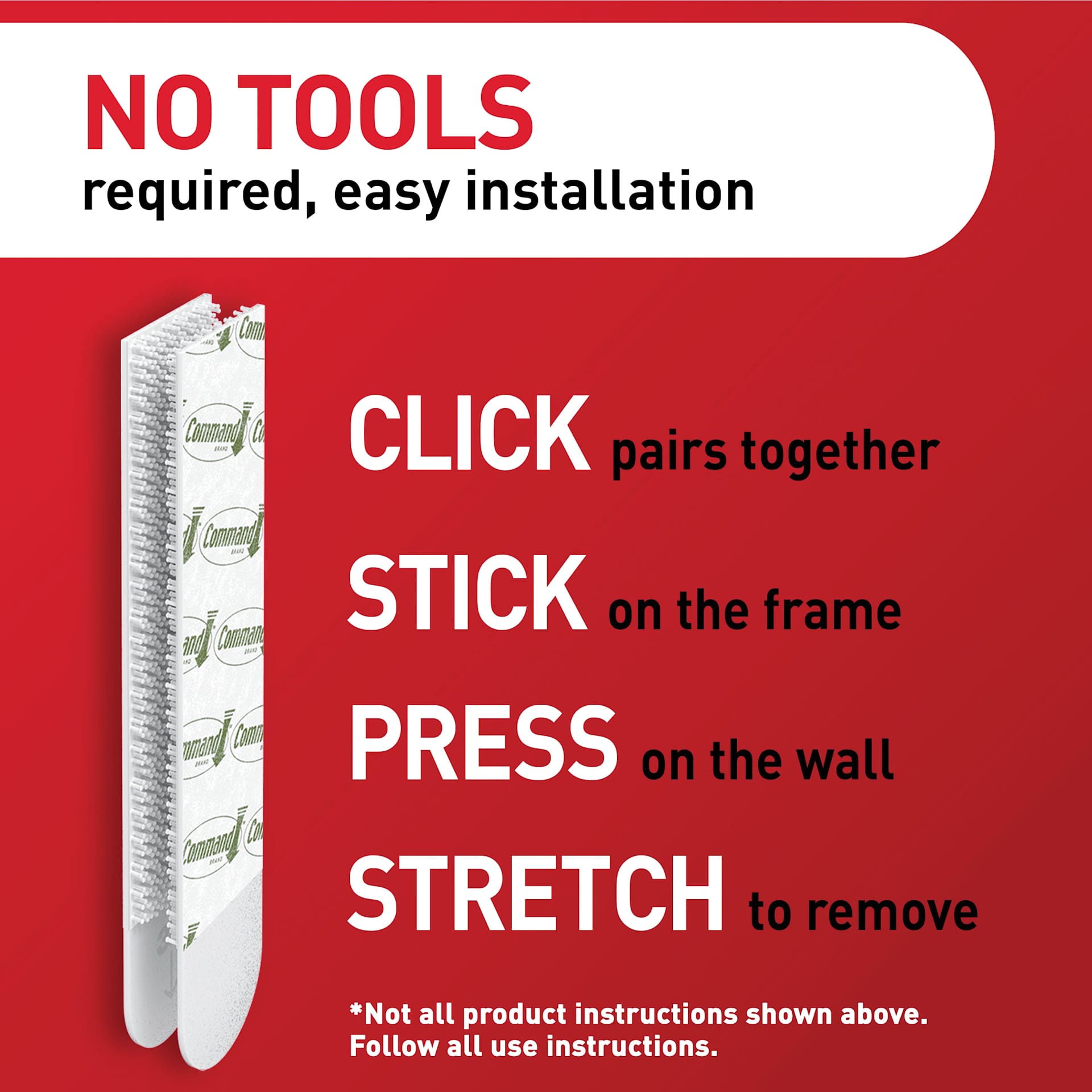 No Tools Required, Easy Installation, click pairs together, stick on the frame, press on the wall, stretch to remove. Not all product instructions shown above. Follow all use instructions.