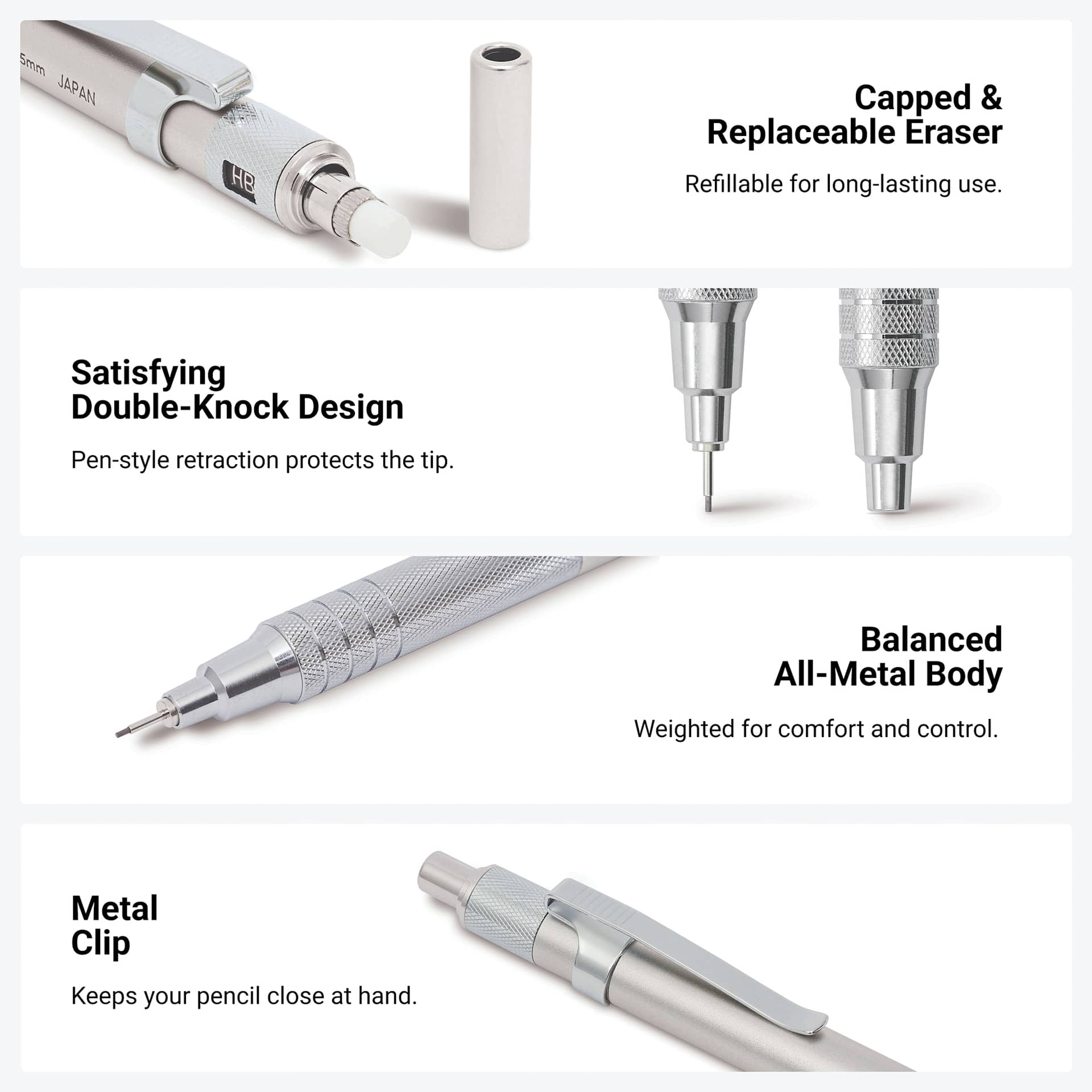 Capped and replaceable eraser. Refillable for long-lasting use. Satisfying double-knock design. Pen-style retraction protects the tip. Balanced all-metal body. Weighted for comfort and control. Metal clip. Keeps your pencil close at hand.