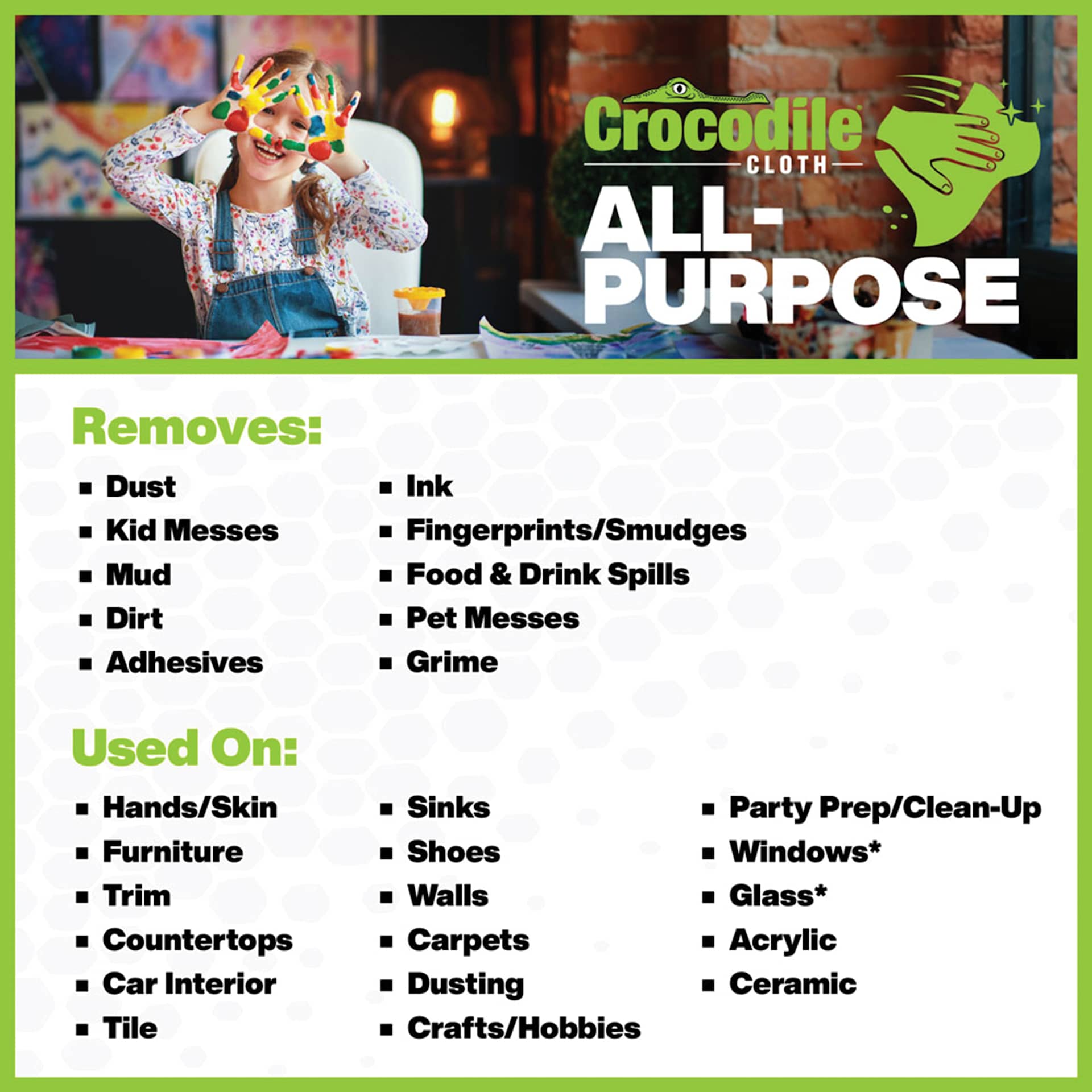 Crocodile Cloth All-Purpose Wipes. Removes: dust, kids messes, mud, dirt, adhesives, ink, fingerprints and smudges, food and drink spills, pets messes, grime.  Used on: hands, furniture, trim, countertops, car interiors, tile, sinks, shoes, wall, and more.