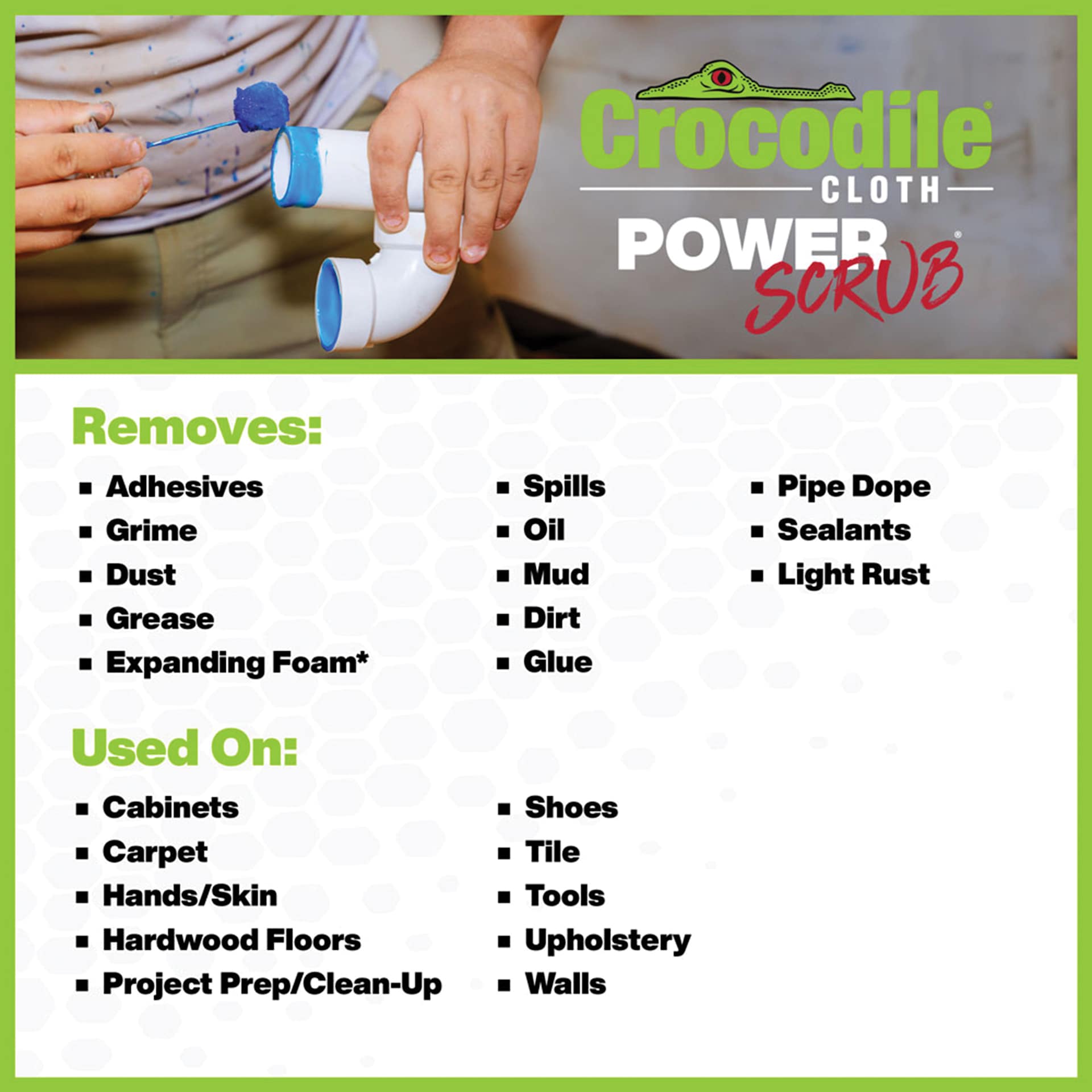 Crocodile Cloth Power Scrub Wipes.  Removes: adhesives, grime, dust, grease, expanding foams, spills, oil, mud, dirt, glue, pipe dope, sealants, light rust. Used On: cabinets, carpet, hands, hardwood floors, shoes, tile, tools and mores