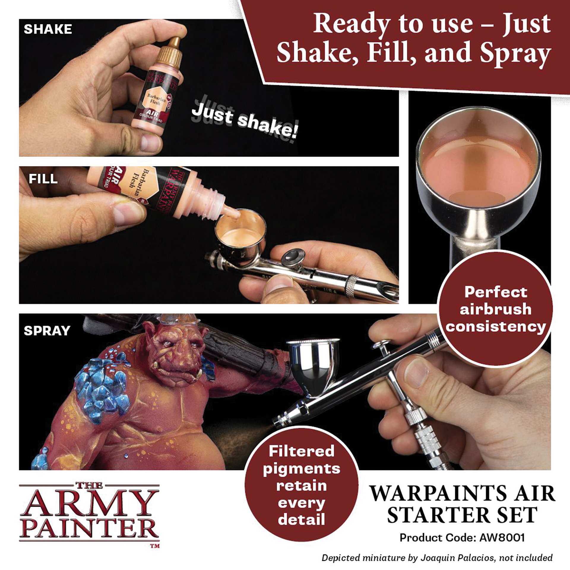 The Army Painter Warpaints Air Acrylic Airbrush Paints. Ready to use, just shake, fill, and spray. Shake, just shake! Fill. Spray. Perfect Airbrush consistency. Filtered pigments retain every detail. Depicted miniature by Joaquin Palacios, not included.