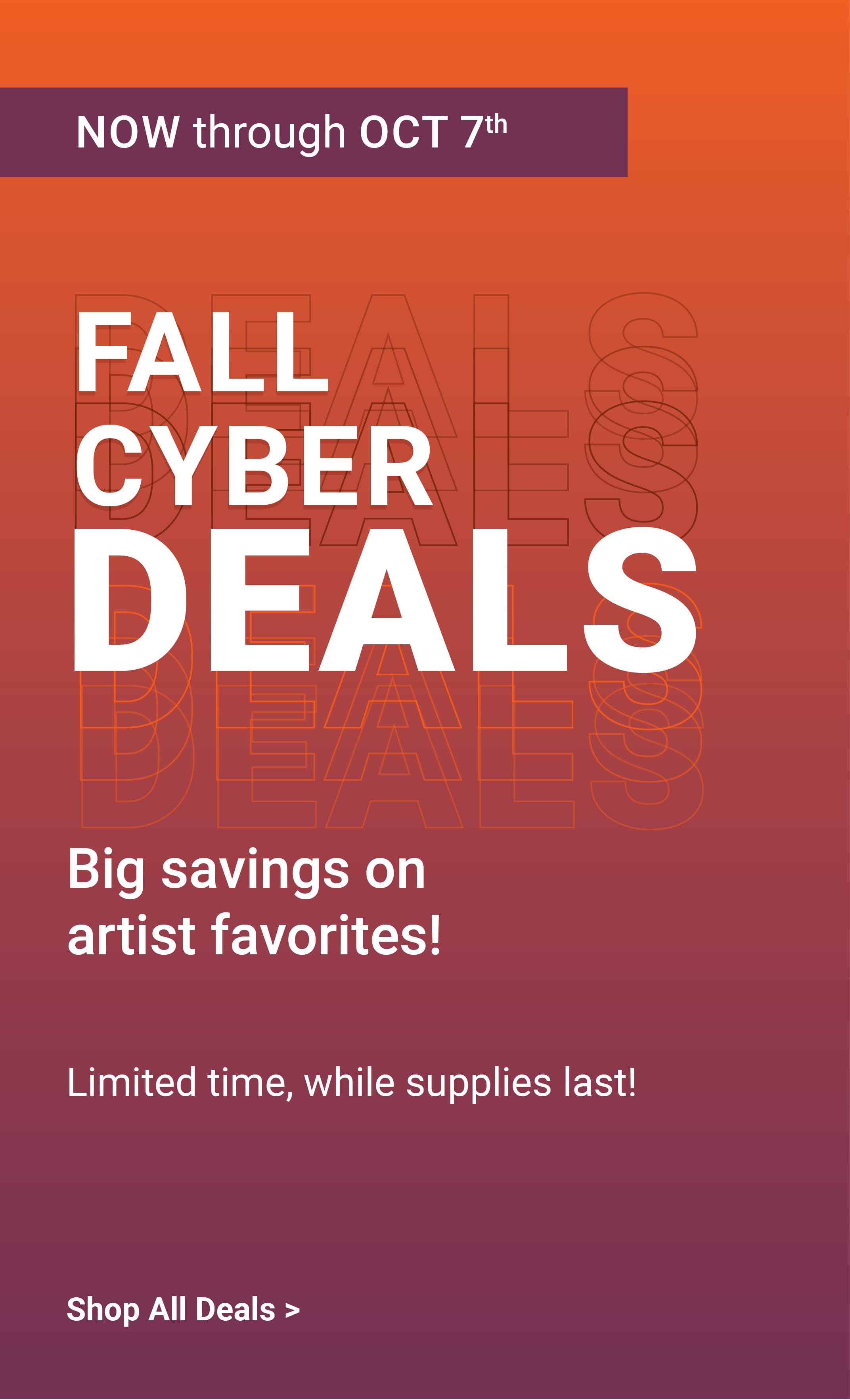 Now through October 7th. Fall cyber deals. Big savings on artist favorites! Limited time, while supplies last!