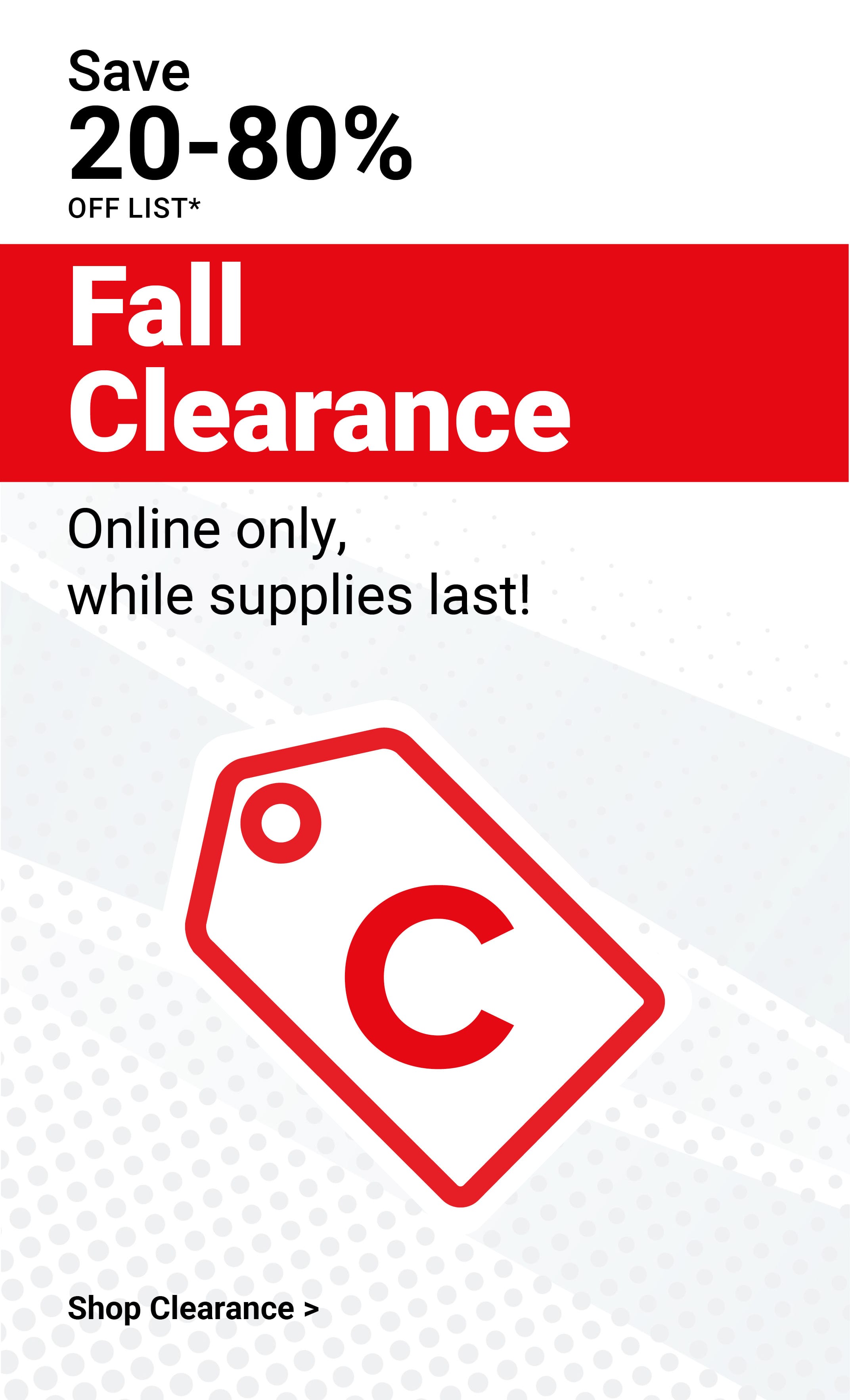Save 20-80% off list! Fall Clearance. Online only, while supplies last! Shop clearance.