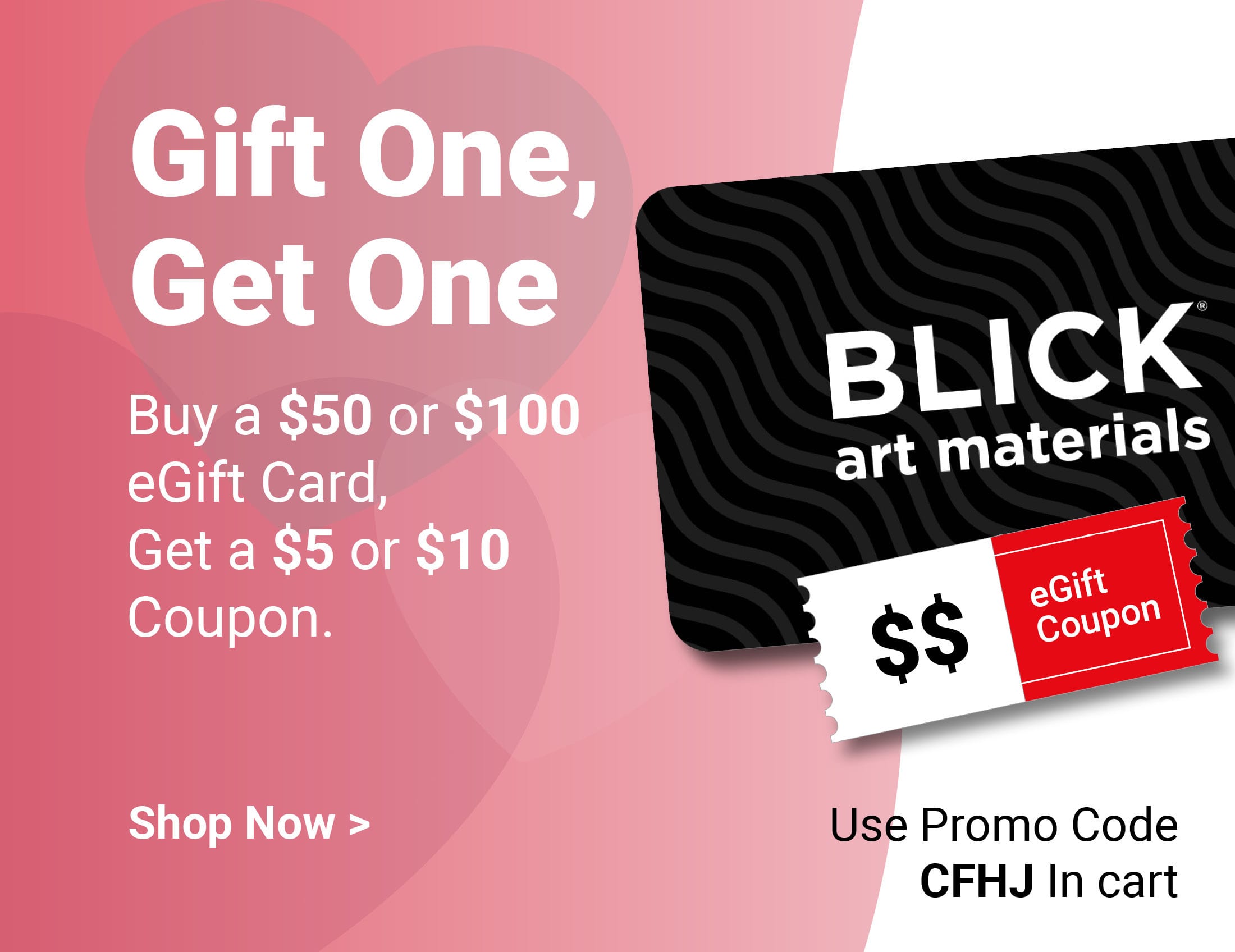 Gift One, Get One. Buy a $50 or $100 eGift Card, Get a $5 or $10 Coupon. Use promo code CFHJ. Shop Now.