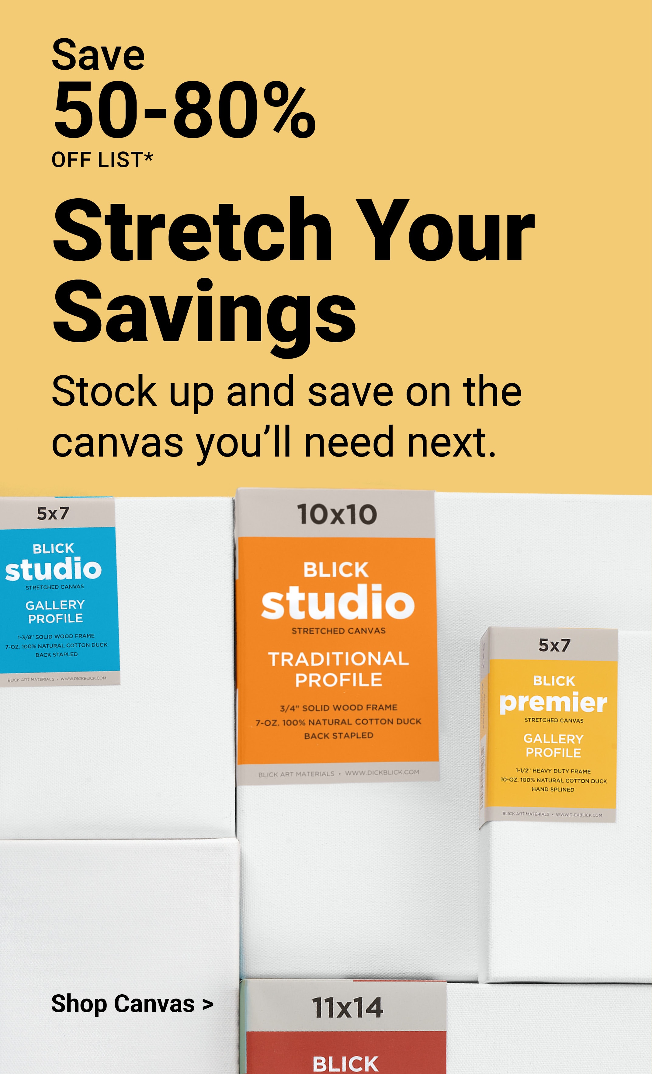 Save 50-80% off list. Stretch Your Savings. Stock up and save on the canvas you'll need next. Shop canvas.