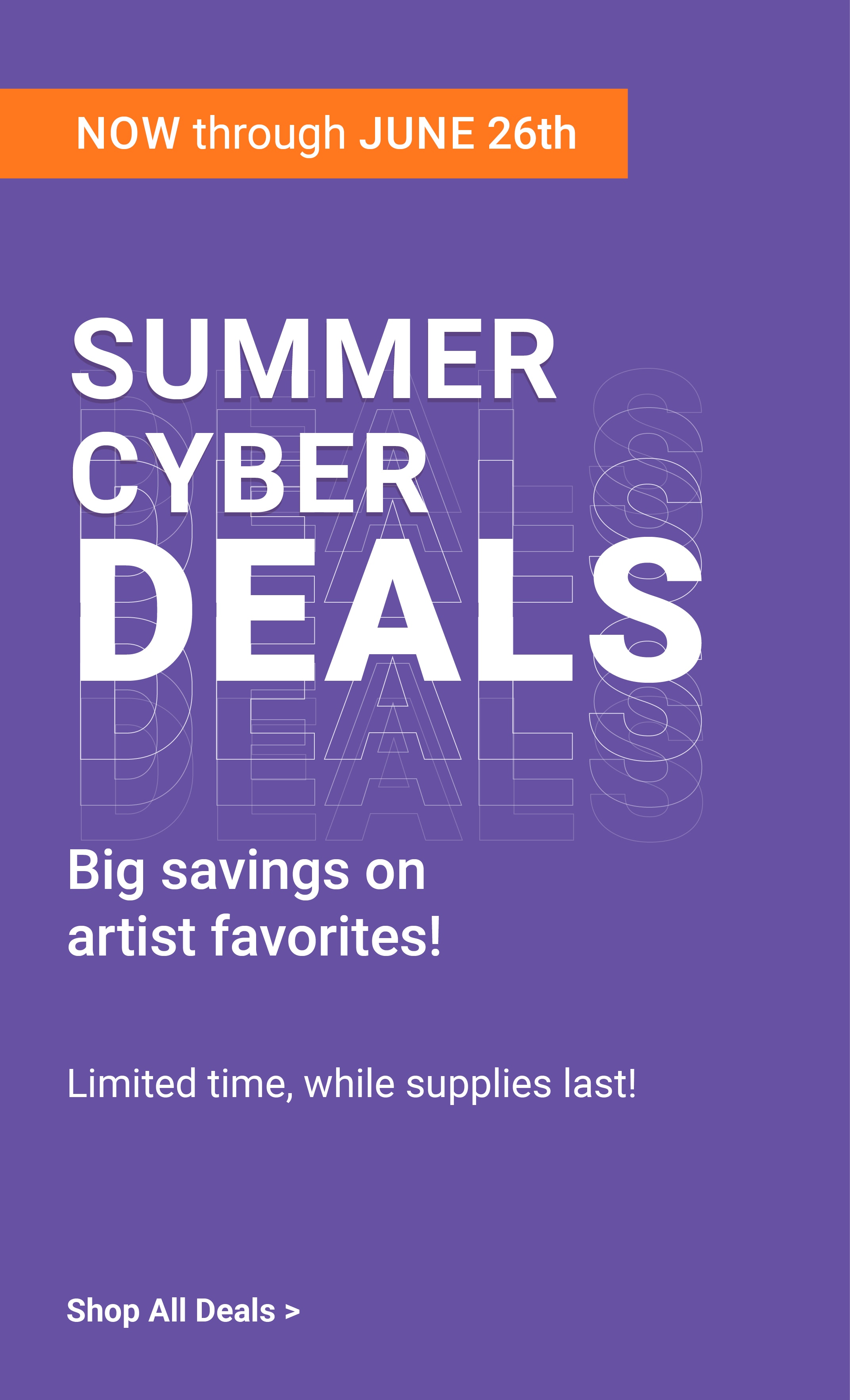 Now Through June 26th. Summer Cyber Deals. Big savings on artist favorites! Limited time, while supplies last! Shop All Deals.