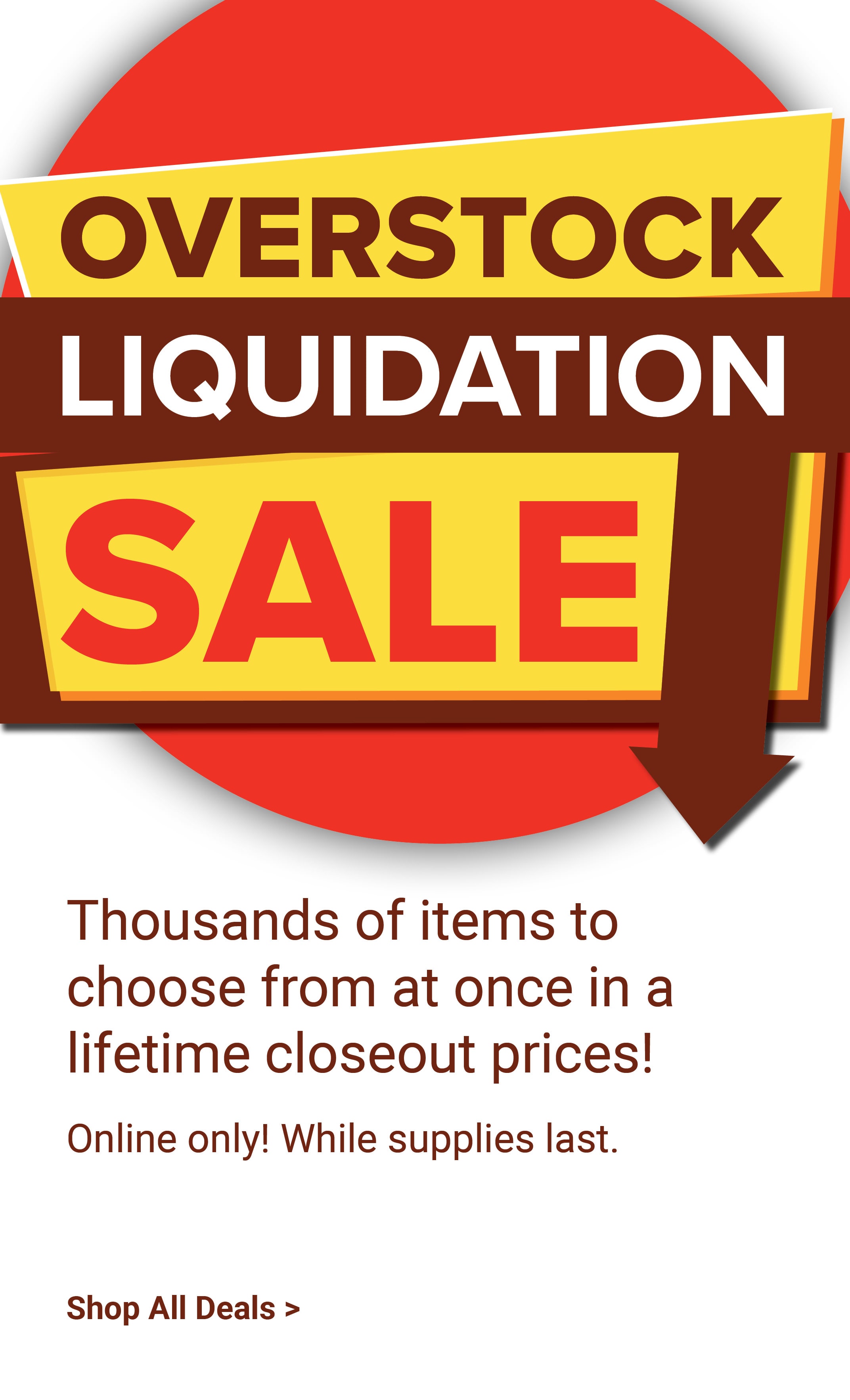 Overstock liquidation sale. Thousands of items to choose from at once in a lifetime closeout prices! Online only. While supplies last. Shop liquidation sale deals.