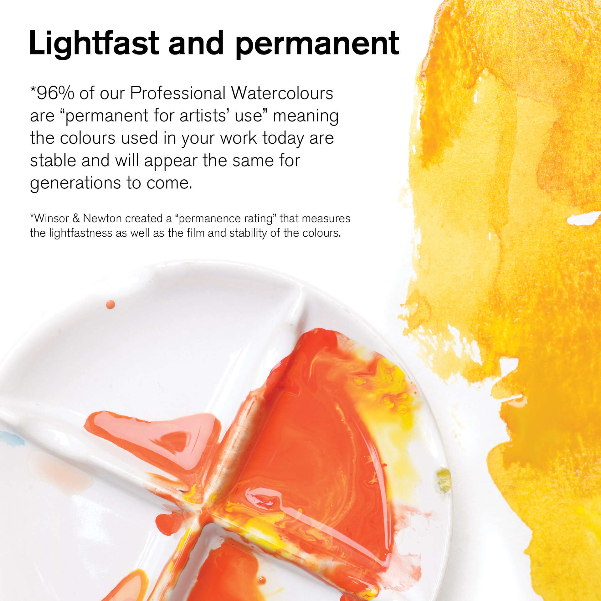 Winsor & Newton Professional Watercolors are lightfast and permanent. 96% of Winsor and Newton's Professional watercolors are permanent for artists use, meaning your artwork today will be stable for generations to come.
