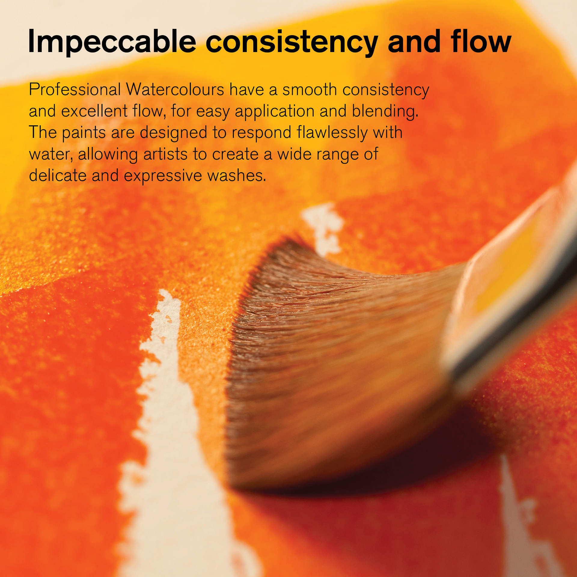 Winsor & Newton Professional Watercolors have impeccable consistency and flow. Winsor & Newton Professional Watercolors have a smooth consistency and excellent flow, for easy application and blending. Allowing artists to create a wide range of delicate and expressive washes.