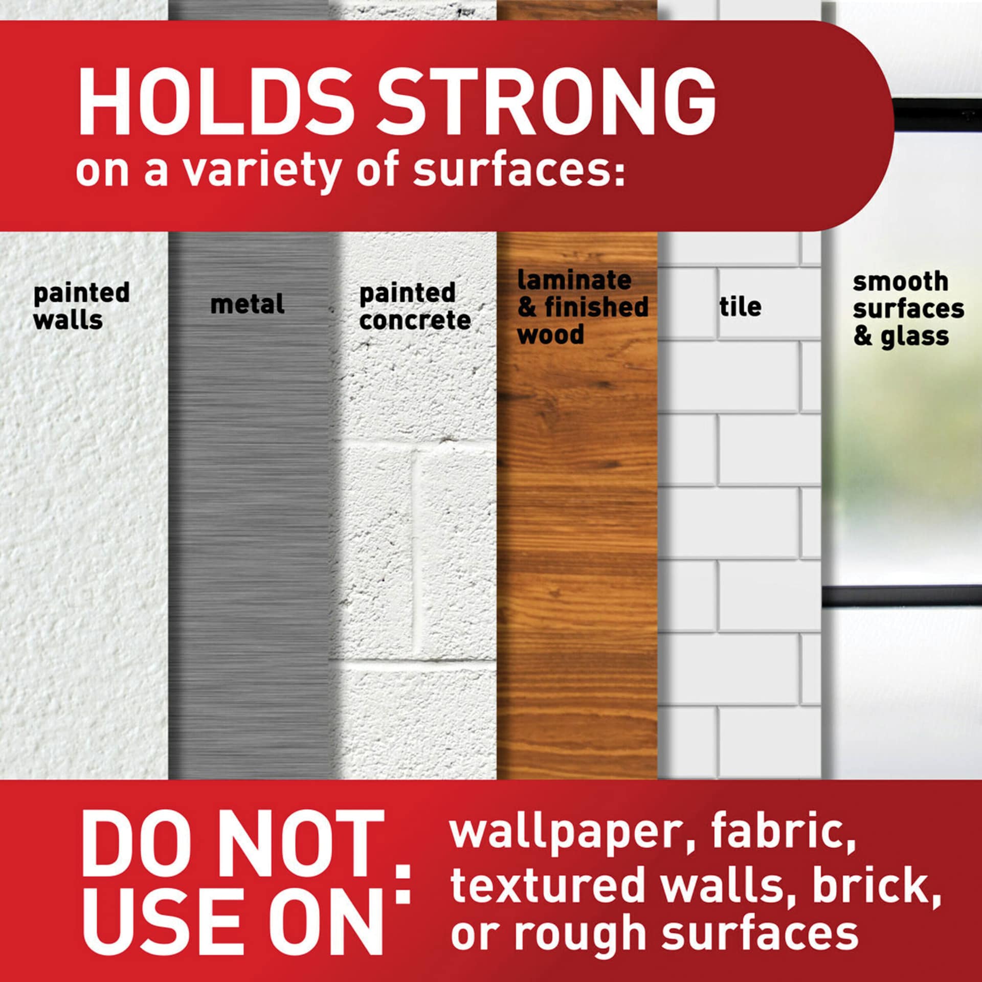 Holds strong on a variety of surfaces: painted walls, metal, painted concrete, laminate & finished wood, tile, smooth surfaces & glass. Do not use on: wallpaper, fabric, textured walls, brick, or rough surfaces.