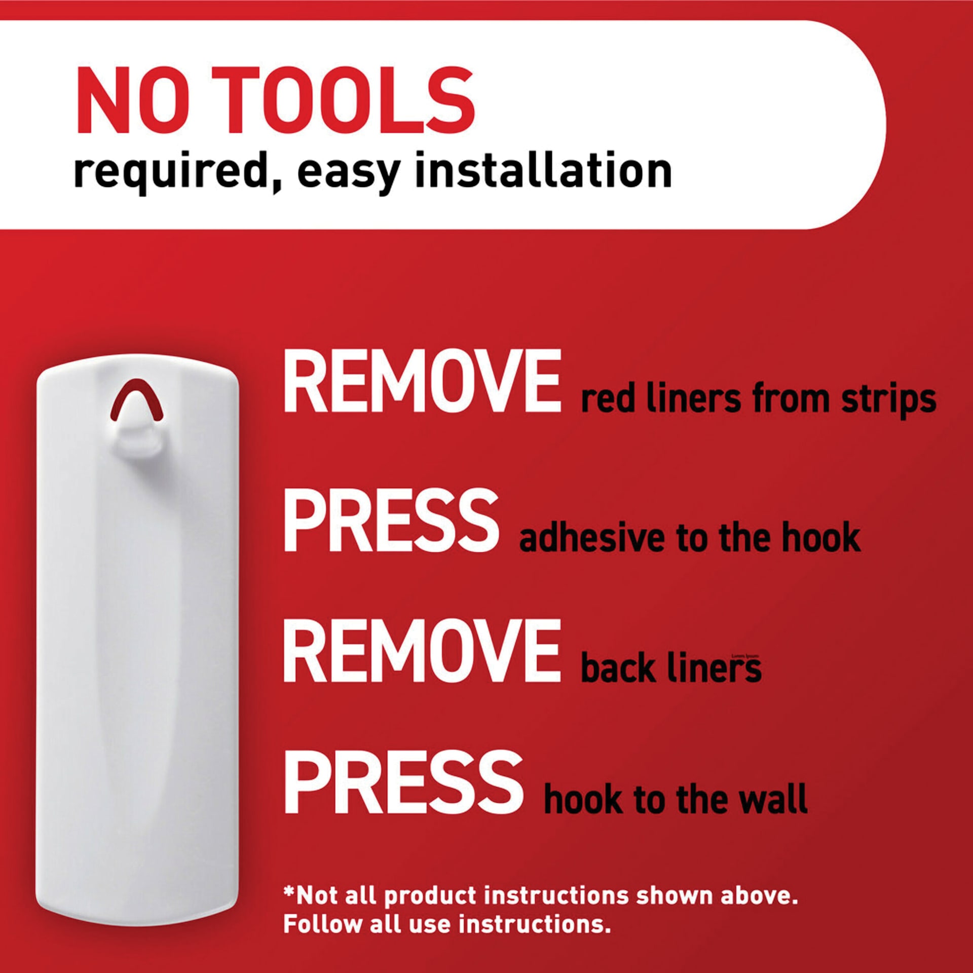 No tools required, easy installation. Remove red liners from strips, Press adhesive to the hook, Remove back liners, Press hook to wall. *Not all product instructions shown above. Follow all use instructions.