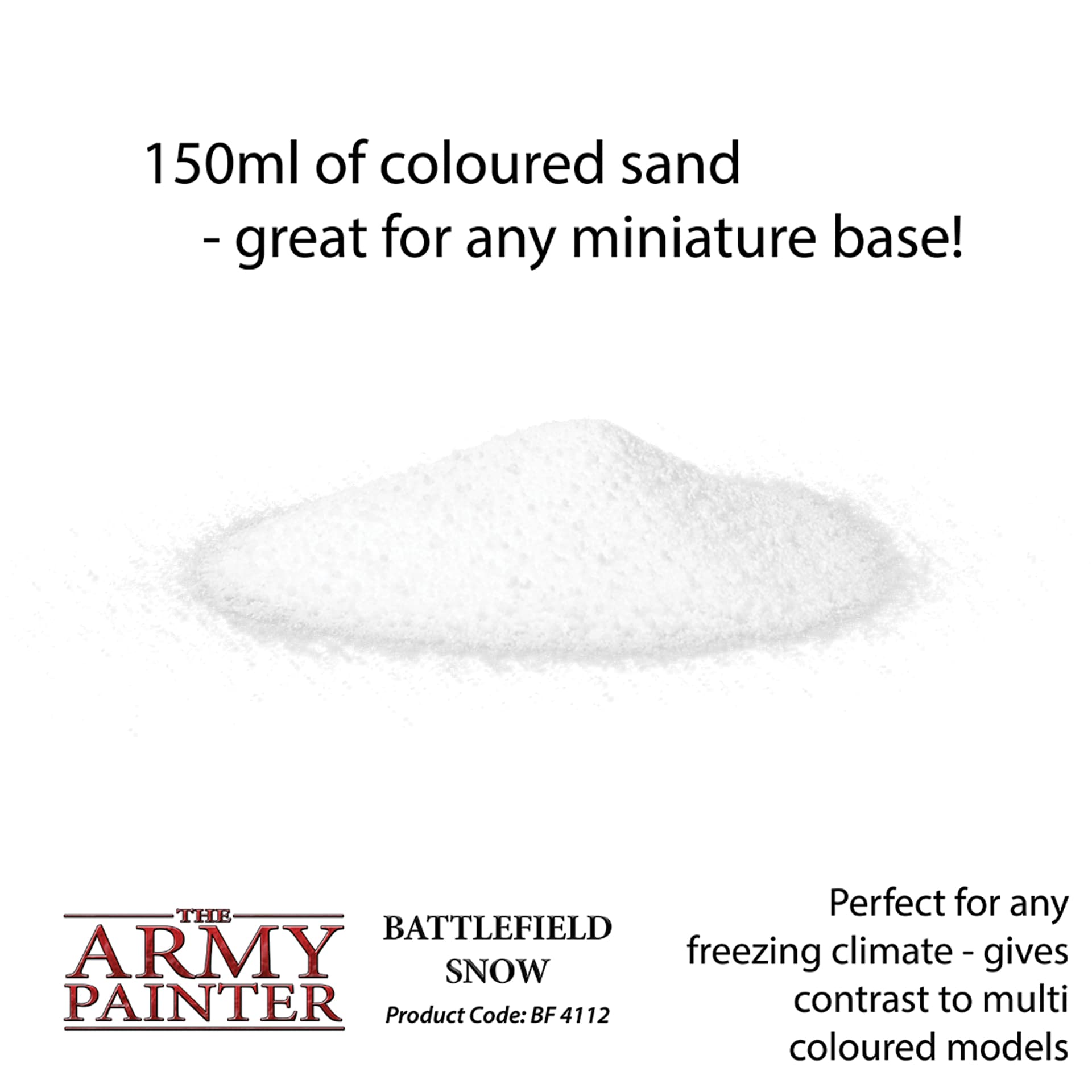 150 ml of coloured sand - great for any miniature base! Perfect for any freezing climate - gives contrast to multi coloured models. Battlefield Snow Product code BF4112
